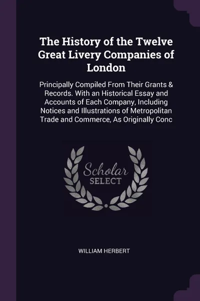 Обложка книги The History of the Twelve Great Livery Companies of London. Principally Compiled From Their Grants & Records. With an Historical Essay and Accounts of Each Company, Including Notices and Illustrations of Metropolitan Trade and Commerce, As Origina..., William Herbert