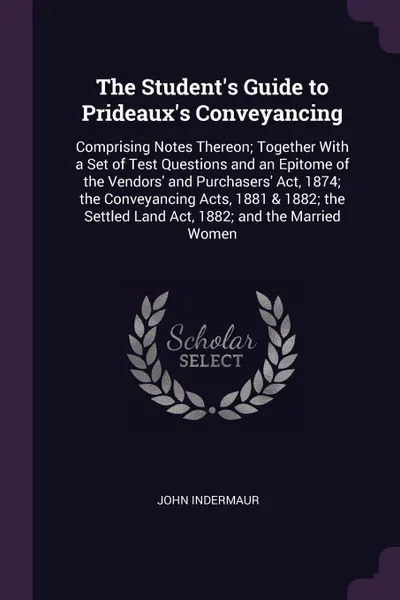 Обложка книги The Student's Guide to Prideaux's Conveyancing. Comprising Notes Thereon; Together With a Set of Test Questions and an Epitome of the Vendors' and Purchasers' Act, 1874; the Conveyancing Acts, 1881 & 1882; the Settled Land Act, 1882; and the Marri..., John Indermaur