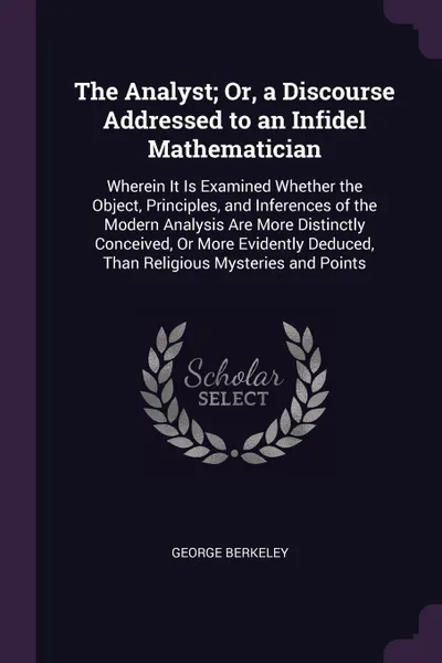 Обложка книги The Analyst; Or, a Discourse Addressed to an Infidel Mathematician. Wherein It Is Examined Whether the Object, Principles, and Inferences of the Modern Analysis Are More Distinctly Conceived, Or More Evidently Deduced, Than Religious Mysteries and..., George Berkeley