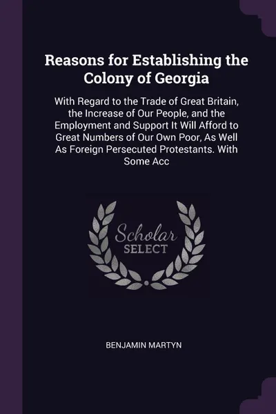 Обложка книги Reasons for Establishing the Colony of Georgia. With Regard to the Trade of Great Britain, the Increase of Our People, and the Employment and Support It Will Afford to Great Numbers of Our Own Poor, As Well As Foreign Persecuted Protestants. With ..., Benjamin Martyn