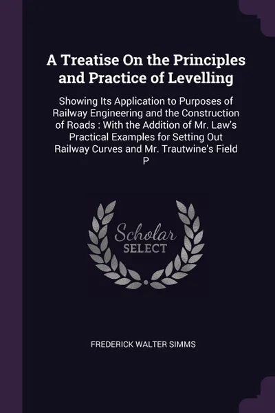 Обложка книги A Treatise On the Principles and Practice of Levelling. Showing Its Application to Purposes of Railway Engineering and the Construction of Roads : With the Addition of Mr. Law's Practical Examples for Setting Out Railway Curves and Mr. Trautwine's..., Frederick Walter Simms