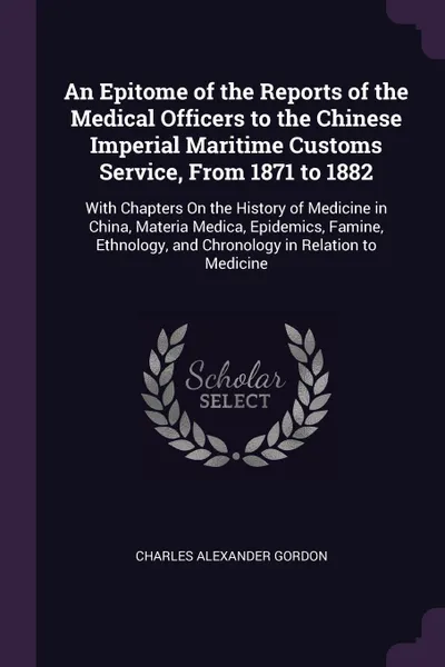 Обложка книги An Epitome of the Reports of the Medical Officers to the Chinese Imperial Maritime Customs Service, From 1871 to 1882. With Chapters On the History of Medicine in China, Materia Medica, Epidemics, Famine, Ethnology, and Chronology in Relation to M..., Charles Alexander Gordon