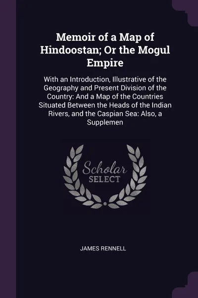 Обложка книги Memoir of a Map of Hindoostan; Or the Mogul Empire. With an Introduction, Illustrative of the Geography and Present Division of the Country: And a Map of the Countries Situated Between the Heads of the Indian Rivers, and the Caspian Sea: Also, a S..., James Rennell