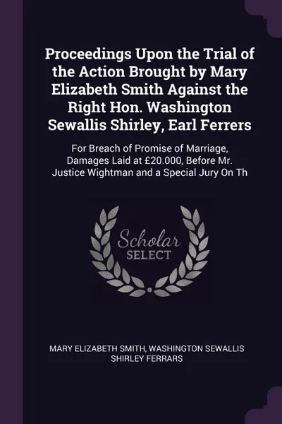 Обложка книги Proceedings Upon the Trial of the Action Brought by Mary Elizabeth Smith Against the Right Hon. Washington Sewallis Shirley, Earl Ferrers. For Breach of Promise of Marriage, Damages Laid at ?20.000, Before Mr. Justice Wightman and a Special Jury O..., Mary Elizabeth Smith, Washington Sewallis Shirley Ferrars