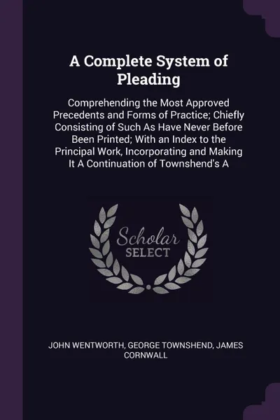 Обложка книги A Complete System of Pleading. Comprehending the Most Approved Precedents and Forms of Practice; Chiefly Consisting of Such As Have Never Before Been Printed; With an Index to the Principal Work, Incorporating and Making It A Continuation of Towns..., John Wentworth, George Townshend, James Cornwall