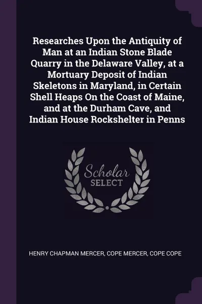 Обложка книги Researches Upon the Antiquity of Man at an Indian Stone Blade Quarry in the Delaware Valley, at a Mortuary Deposit of Indian Skeletons in Maryland, in Certain Shell Heaps On the Coast of Maine, and at the Durham Cave, and Indian House Rockshelter ..., Henry Chapman Mercer, Cope Mercer, Cope Cope