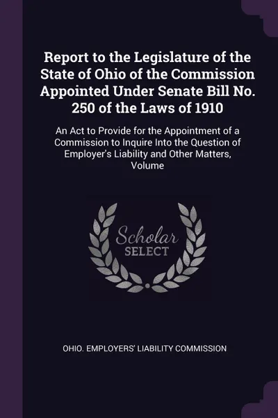 Обложка книги Report to the Legislature of the State of Ohio of the Commission Appointed Under Senate Bill No. 250 of the Laws of 1910. An Act to Provide for the Appointment of a Commission to Inquire Into the Question of Employer's Liability and Other Matters,..., 