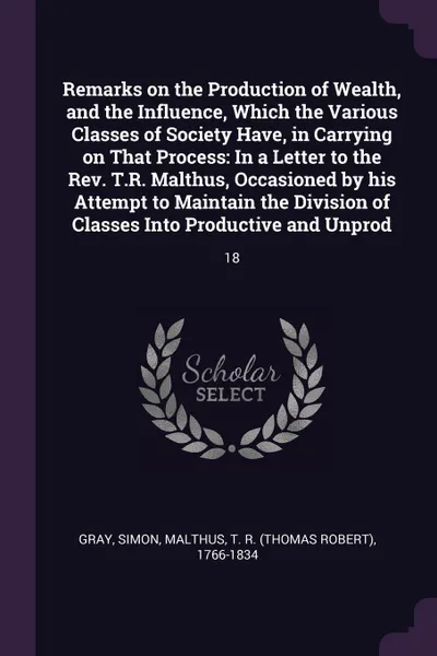 Обложка книги Remarks on the Production of Wealth, and the Influence, Which the Various Classes of Society Have, in Carrying on That Process. In a Letter to the Rev. T.R. Malthus, Occasioned by his Attempt to Maintain the Division of Classes Into Productive and..., Simon Gray, T R. 1766-1834 Malthus