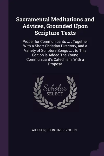 Обложка книги Sacramental Meditations and Advices, Grounded Upon Scripture Texts. Proper for Communicants ... : Together With a Short Christian Directory, and a Variety of Scripture Songs ... : to This Edition is Added The Young Communicant's Catechism, With a ..., John Willison