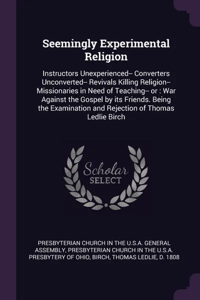 Обложка книги Seemingly Experimental Religion. Instructors Unexperienced-- Converters Unconverted-- Revivals Killing Religion-- Missionaries in Need of Teaching-- or : War Against the Gospel by its Friends. Being the Examination and Rejection of Thomas Ledlie B..., Thomas Led Birch