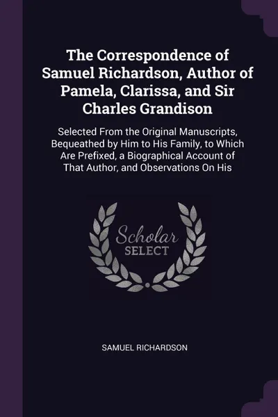 Обложка книги The Correspondence of Samuel Richardson, Author of Pamela, Clarissa, and Sir Charles Grandison. Selected From the Original Manuscripts, Bequeathed by Him to His Family, to Which Are Prefixed, a Biographical Account of That Author, and Observations..., Samuel Richardson