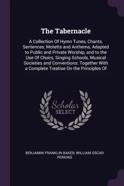 Обложка книги The Tabernacle. A Collection Of Hymn Tunes, Chants, Sentences, Motetts and Anthems, Adapted to Public and Private Worship, and to the Use Of Choirs, Singing Schools, Musical Societies and Conventions: Together With a Complete Treatise On the Princ..., Benjamin Franklin Baker, William Oscar Perkins