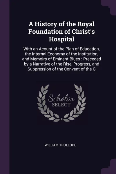 Обложка книги A History of the Royal Foundation of Christ's Hospital. With an Acount of the Plan of Education, the Internal Economy of the Institution, and Memoirs of Eminent Blues : Preceded by a Narrative of the Rise, Progress, and Suppression of the Convent ..., William Trollope