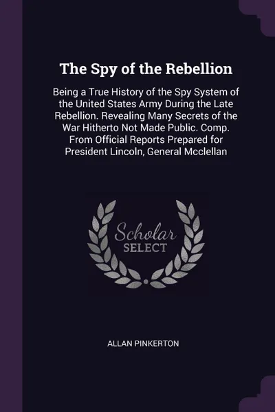 Обложка книги The Spy of the Rebellion. Being a True History of the Spy System of the United States Army During the Late Rebellion. Revealing Many Secrets of the War Hitherto Not Made Public. Comp. From Official Reports Prepared for President Lincoln, General M..., Allan Pinkerton