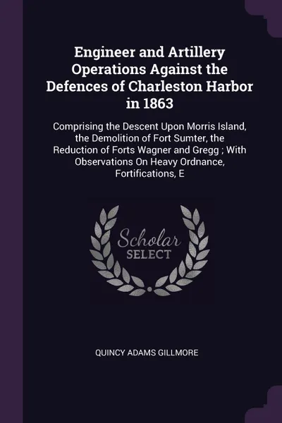 Обложка книги Engineer and Artillery Operations Against the Defences of Charleston Harbor in 1863. Comprising the Descent Upon Morris Island, the Demolition of Fort Sumter, the Reduction of Forts Wagner and Gregg ; With Observations On Heavy Ordnance, Fortifica..., Quincy Adams Gillmore