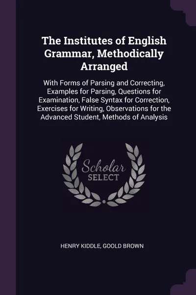 Обложка книги The Institutes of English Grammar, Methodically Arranged. With Forms of Parsing and Correcting, Examples for Parsing, Questions for Examination, False Syntax for Correction, Exercises for Writing, Observations for the Advanced Student, Methods of ..., Henry Kiddle, Goold Brown