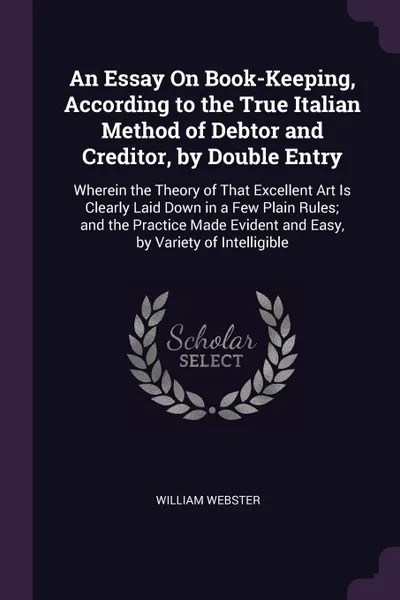 Обложка книги An Essay On Book-Keeping, According to the True Italian Method of Debtor and Creditor, by Double Entry. Wherein the Theory of That Excellent Art Is Clearly Laid Down in a Few Plain Rules; and the Practice Made Evident and Easy, by Variety of Intel..., William Webster