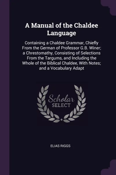 Обложка книги A Manual of the Chaldee Language. Containing a Chaldee Grammar, Chiefly From the German of Professor G.B. Winer; a Chrestomathy, Consisting of Selections From the Targums, and Including the Whole of the Biblical Chaldee, With Notes; and a Vocabula..., Elias Riggs