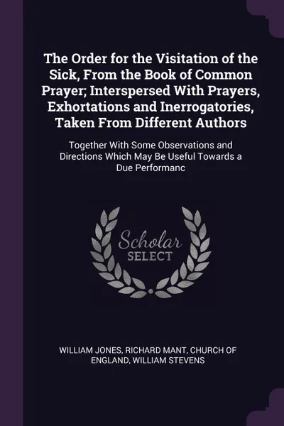 Обложка книги The Order for the Visitation of the Sick, From the Book of Common Prayer; Interspersed With Prayers, Exhortations and Inerrogatories, Taken From Different Authors. Together With Some Observations and Directions Which May Be Useful Towards a Due Pe..., William Jones, Richard Mant