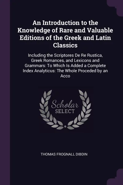 Обложка книги An Introduction to the Knowledge of Rare and Valuable Editions of the Greek and Latin Classics. Including the Scriptores De Re Rustica, Greek Romances, and Lexicons and Grammars: To Which Is Added a Complete Index Analyticus: The Whole Proceded by..., Thomas Frognall Dibdin