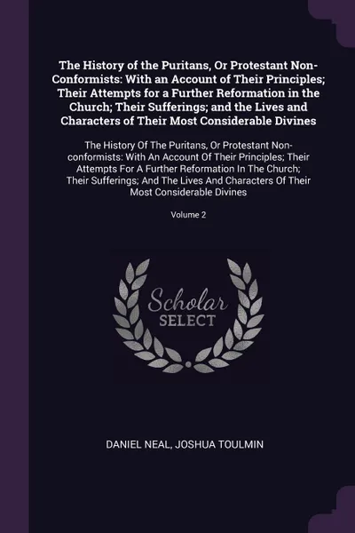 Обложка книги The History of the Puritans, Or Protestant Non-Conformists. With an Account of Their Principles; Their Attempts for a Further Reformation in the Church; Their Sufferings; and the Lives and Characters of Their Most Considerable Divines: The History..., Daniel Neal, Joshua Toulmin