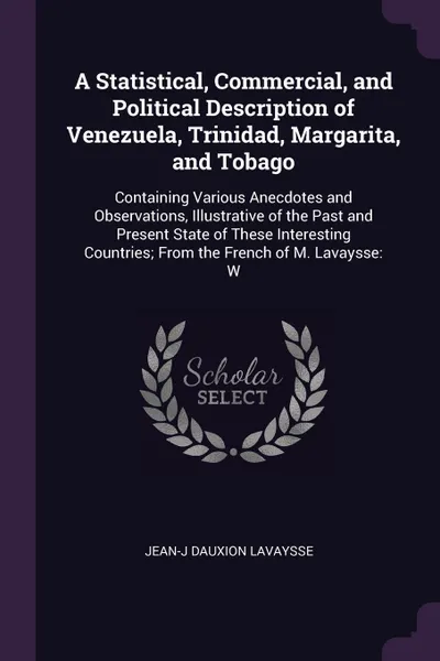 Обложка книги A Statistical, Commercial, and Political Description of Venezuela, Trinidad, Margarita, and Tobago. Containing Various Anecdotes and Observations, Illustrative of the Past and Present State of These Interesting Countries; From the French of M. Lav..., Jean-J Dauxion Lavaysse