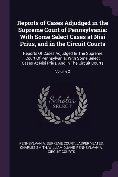 Обложка книги Reports of Cases Adjudged in the Supreme Court of Pennsylvania. With Some Select Cases at Nisi Prius, and in the Circuit Courts: Reports Of Cases Adjudged In The Supreme Court Of Pennsylvania: With Some Select Cases At Nisi Prius, And In The Circu..., Jasper Yeates, Charles Smith