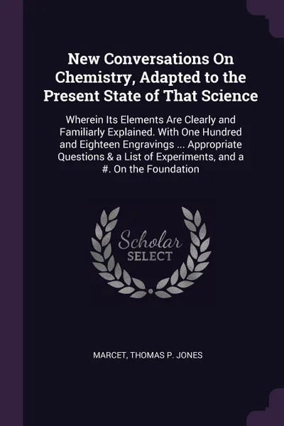 Обложка книги New Conversations On Chemistry, Adapted to the Present State of That Science. Wherein Its Elements Are Clearly and Familiarly Explained. With One Hundred and Eighteen Engravings ... Appropriate Questions & a List of Experiments, and a #. On the Fo..., Marcet, Thomas P. Jones