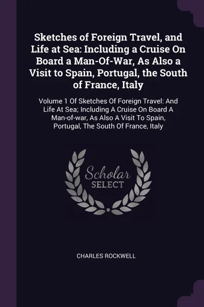 Обложка книги Sketches of Foreign Travel, and Life at Sea. Including a Cruise On Board a Man-Of-War, As Also a Visit to Spain, Portugal, the South of France, Italy: Volume 1 Of Sketches Of Foreign Travel: And Life At Sea; Including A Cruise On Board A Man-of-wa..., Charles Rockwell