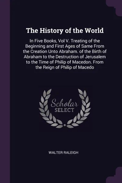 Обложка книги The History of the World. In Five Books, Vol V. Treating of the Beginning and First Ages of Same From the Creation Unto Abraham. of the Birth of Abraham to the Destruction of Jerusalem to the Time of Philip of Macedon. From the Reign of Philip of ..., Walter Raleigh