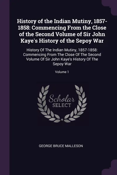 Обложка книги History of the Indian Mutiny, 1857-1858. Commencing From the Close of the Second Volume of Sir John Kaye's History of the Sepoy War: History Of The Indian Mutiny, 1857-1858: Commencing From The Close Of The Second Volume Of Sir John Kaye's History..., George Bruce Malleson