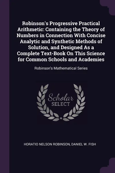 Обложка книги Robinson's Progressive Practical Arithmetic. Containing the Theory of Numbers in Connection With Concise Analytic and Synthetic Methods of Solution, and Designed As a Complete Text-Book On This Science for Common Schools and Academies: Robinson's ..., Horatio Nelson Robinson, Daniel W. Fish