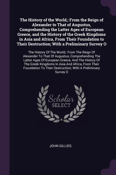 Обложка книги The History of the World,. From the Reign of Alexander to That of Augustus, Comprehending the Latter Ages of European Greece, and the History of the Greek Kingdoms in Asia and Africa, From Their Foundation to Their Destruction; With a Preliminary ..., John Gillies