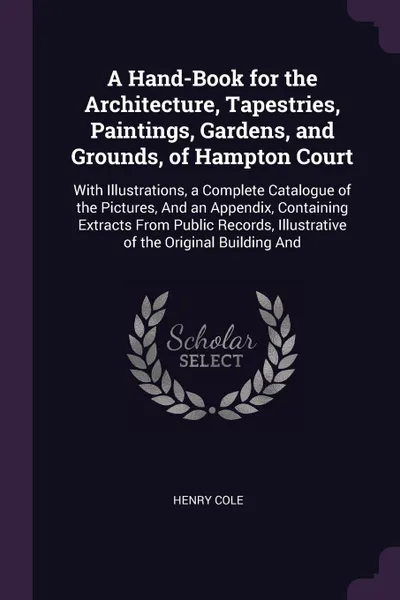 Обложка книги A Hand-Book for the Architecture, Tapestries, Paintings, Gardens, and Grounds, of Hampton Court. With Illustrations, a Complete Catalogue of the Pictures, And an Appendix, Containing Extracts From Public Records, Illustrative of the Original Build..., Henry Cole