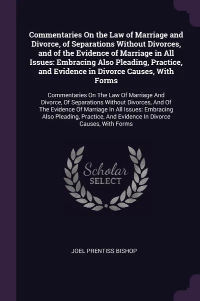 Обложка книги Commentaries On the Law of Marriage and Divorce, of Separations Without Divorces, and of the Evidence of Marriage in All Issues. Embracing Also Pleading, Practice, and Evidence in Divorce Causes, With Forms: Commentaries On The Law Of Marriage And..., Joel Prentiss Bishop