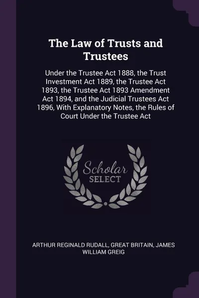 Обложка книги The Law of Trusts and Trustees. Under the Trustee Act 1888, the Trust Investment Act 1889, the Trustee Act 1893, the Trustee Act 1893 Amendment Act 1894, and the Judicial Trustees Act 1896, With Explanatory Notes, the Rules of Court Under the Trus..., Arthur Reginald Rudall, Great Britain, James William Greig