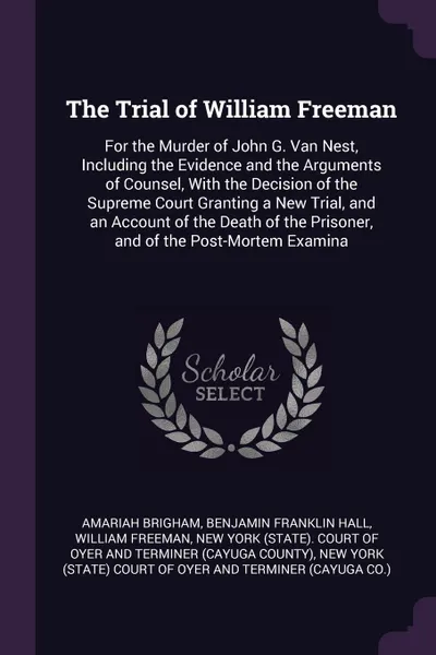 Обложка книги The Trial of William Freeman. For the Murder of John G. Van Nest, Including the Evidence and the Arguments of Counsel, With the Decision of the Supreme Court Granting a New Trial, and an Account of the Death of the Prisoner, and of the Post-Mortem..., Amariah Brigham, Benjamin Franklin Hall, William Freeman