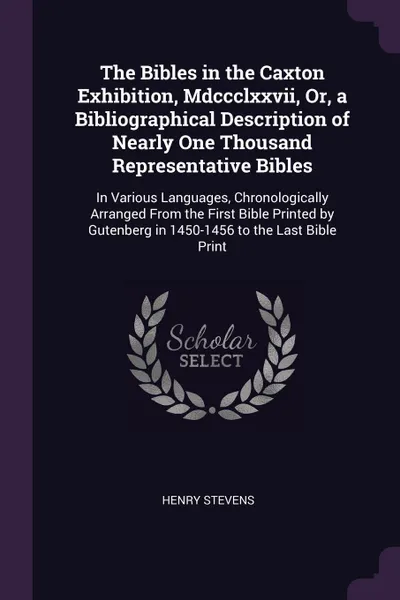 Обложка книги The Bibles in the Caxton Exhibition, Mdccclxxvii, Or, a Bibliographical Description of Nearly One Thousand Representative Bibles. In Various Languages, Chronologically Arranged From the First Bible Printed by Gutenberg in 1450-1456 to the Last Bib..., Henry Stevens