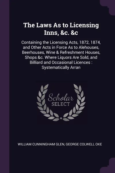 Обложка книги The Laws As to Licensing Inns, &c. &c. Containing the Licensing Acts, 1872, 1874, and Other Acts in Force As to Alehouses, Beerhouses, Wine & Refreshment Houses, Shops &c. Where Liquors Are Sold, and Billiard and Occasional Licences : Systematical..., William Cunningham Glen, George Colwell Oke