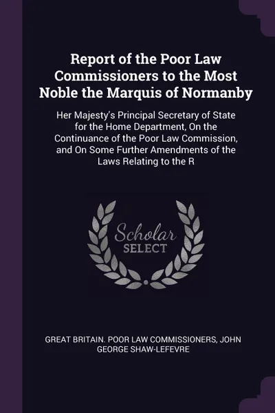 Обложка книги Report of the Poor Law Commissioners to the Most Noble the Marquis of Normanby. Her Majesty's Principal Secretary of State for the Home Department, On the Continuance of the Poor Law Commission, and On Some Further Amendments of the Laws Relating ..., Great Britain. Poor Law Commissioners, John George Shaw-Lefevre