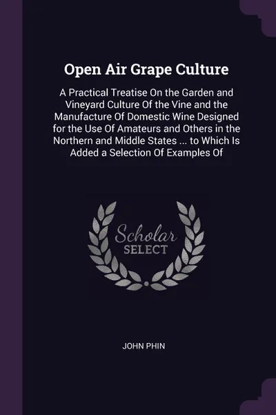 Обложка книги Open Air Grape Culture. A Practical Treatise On the Garden and Vineyard Culture Of the Vine and the Manufacture Of Domestic Wine Designed for the Use Of Amateurs and Others in the Northern and Middle States ... to Which Is Added a Selection Of Exa..., John Phin