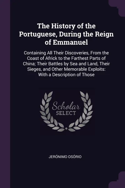 Обложка книги The History of the Portuguese, During the Reign of Emmanuel. Containing All Their Discoveries, From the Coast of Africk to the Farthest Parts of China; Their Battles by Sea and Land, Their Sieges, and Other Memorable Exploits: With a Description o..., Jerónimo Osório