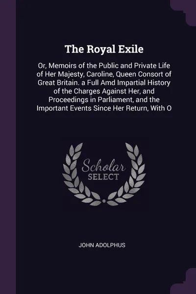 Обложка книги The Royal Exile. Or, Memoirs of the Public and Private Life of Her Majesty, Caroline, Queen Consort of Great Britain. a Full Amd Impartial History of the Charges Against Her, and Proceedings in Parliament, and the Important Events Since Her Return..., John Adolphus