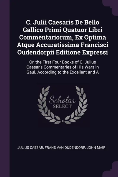 Обложка книги C. Julii Caesaris De Bello Gallico Primi Quatuor Libri Commentariorum, Ex Optima Atque Accuratissima Francisci Oudendorpii Editione Expressi. Or, the First Four Books of C. Julius Caesar's Commentaries of His Wars in Gaul. According to the Excelle..., Julius Caesar, Frans Van Oudendorp, John Mair