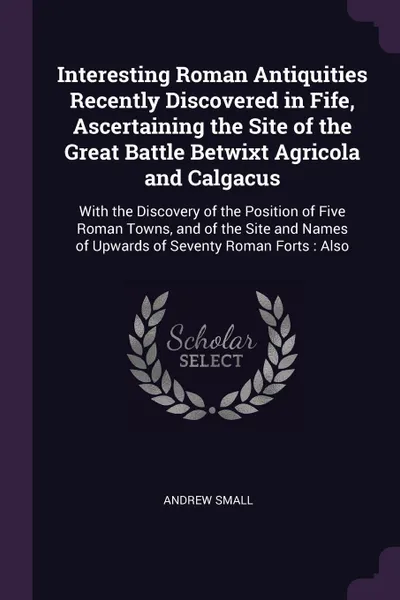 Обложка книги Interesting Roman Antiquities Recently Discovered in Fife, Ascertaining the Site of the Great Battle Betwixt Agricola and Calgacus. With the Discovery of the Position of Five Roman Towns, and of the Site and Names of Upwards of Seventy Roman Forts..., Andrew Small