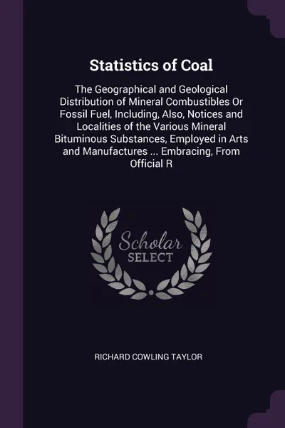 Обложка книги Statistics of Coal. The Geographical and Geological Distribution of Mineral Combustibles Or Fossil Fuel, Including, Also, Notices and Localities of the Various Mineral Bituminous Substances, Employed in Arts and Manufactures ... Embracing, From Of..., Richard Cowling Taylor