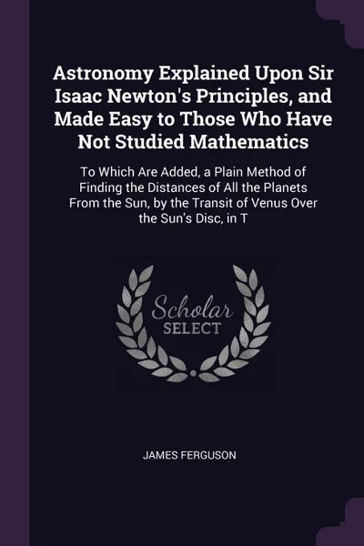 Обложка книги Astronomy Explained Upon Sir Isaac Newton's Principles, and Made Easy to Those Who Have Not Studied Mathematics. To Which Are Added, a Plain Method of Finding the Distances of All the Planets From the Sun, by the Transit of Venus Over the Sun's Di..., James Ferguson