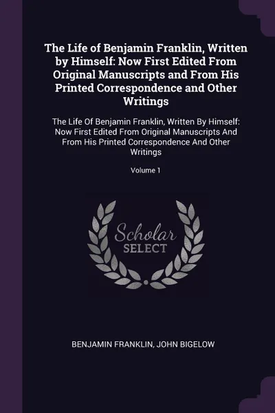 Обложка книги The Life of Benjamin Franklin, Written by Himself. Now First Edited From Original Manuscripts and From His Printed Correspondence and Other Writings: The Life Of Benjamin Franklin, Written By Himself: Now First Edited From Original Manuscripts And..., Benjamin Franklin, John Bigelow