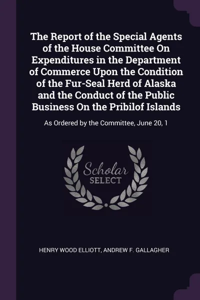 Обложка книги The Report of the Special Agents of the House Committee On Expenditures in the Department of Commerce Upon the Condition of the Fur-Seal Herd of Alaska and the Conduct of the Public Business On the Pribilof Islands. As Ordered by the Committee, Ju..., Henry Wood Elliott, Andrew F. Gallagher