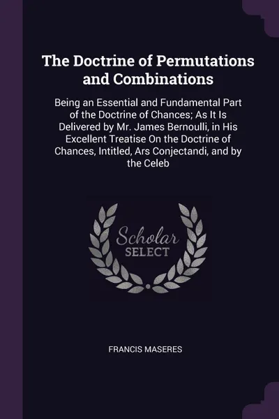 Обложка книги The Doctrine of Permutations and Combinations. Being an Essential and Fundamental Part of the Doctrine of Chances; As It Is Delivered by Mr. James Bernoulli, in His Excellent Treatise On the Doctrine of Chances, Intitled, Ars Conjectandi, and by t..., Francis Maseres